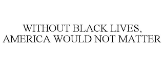 WITHOUT BLACK LIVES, AMERICA WOULD NOT MATTER