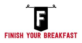 F FINISH YOUR BREAKFAST