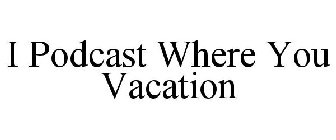 I PODCAST WHERE YOU VACATION