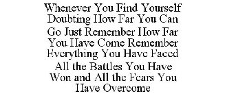 WHENEVER YOU FIND YOURSELF DOUBTING HOW FAR YOU CAN GO JUST REMEMBER HOW FAR YOU HAVE COME REMEMBER EVERYTHING YOU HAVE FACED ALL THE BATTLES YOU HAVE WON AND ALL THE FEARS YOU HAVE OVERCOME