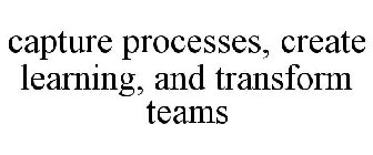 CAPTURE PROCESSES, CREATE LEARNING, AND TRANSFORM TEAMS