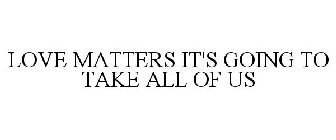 LOVE MATTERS IT'S GOING TO TAKE ALL OF US