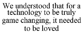 WE UNDERSTOOD THAT FOR A TECHNOLOGY TO BE TRULY GAME CHANGING, IT NEEDED TO BE LOVED