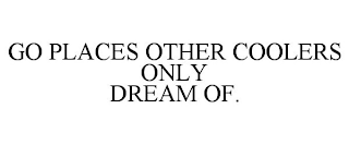 GO PLACES OTHER COOLERS ONLY DREAM OF.