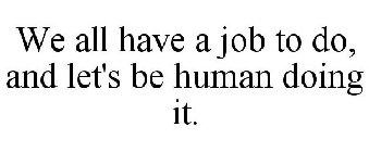 WE ALL HAVE A JOB TO DO, AND LET'S BE HUMAN DOING IT.