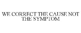 WE CORRECT THE CAUSE NOT JUST THE SYMPTOM