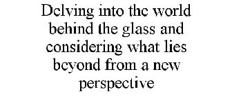 DELVING INTO THE WORLD BEHIND THE GLASS AND CONSIDERING WHAT LIES BEYOND FROM A NEW PERSPECTIVE