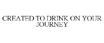 CREATED TO DRINK ON YOUR JOURNEY