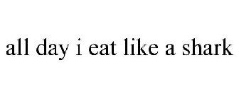 ALL DAY I EAT LIKE A SHARK