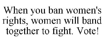 WHEN YOU BAN WOMEN'S RIGHTS, WOMEN WILL BAND TOGETHER TO FIGHT. VOTE!