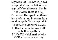 MY MAN-OF -FLAMES LOGO HAS A CAPITAL M ON THE LEFT SIDE, A CAPITAL N ON THE RIGHT SIDE, IN THE MIDDLE THERE IS A BIG FLAME AND THE TIP OF THE FLAME HAS A WHITE LINE IN THE MIDDLE USED TO SYMBOLIZE A C