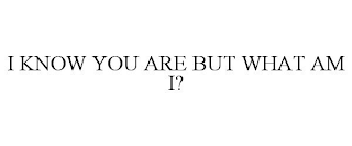 I KNOW YOU ARE BUT WHAT AM I?