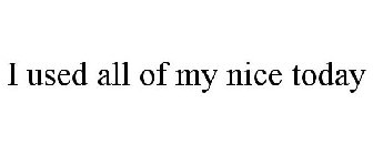 I USED ALL OF MY NICE TODAY