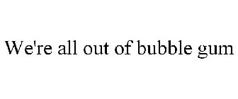 WE'RE ALL OUT OF BUBBLE GUM