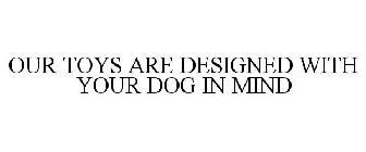 OUR TOYS ARE DESIGNED WITH YOUR DOG IN MIND