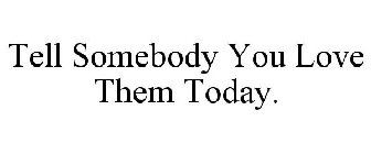 TELL SOMEBODY YOU LOVE THEM TODAY.
