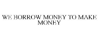 WE BORROW MONEY TO MAKE MONEY