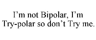 I'M NOT BIPOLAR, I'M TRY-POLAR SO DON'T TRY ME.