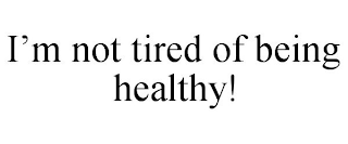 I'M NOT TIRED OF BEING HEALTHY!