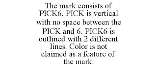 THE MARK CONSISTS OF PICK6, PICK IS VERTICAL WITH NO SPACE BETWEEN THE PICK AND 6. PICK6 IS OUTLINED WITH 2 DIFFERENT LINES. COLOR IS NOT CLAIMED AS A FEATURE OF THE MARK.