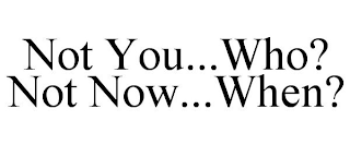 NOT YOU...WHO? NOT NOW...WHEN?