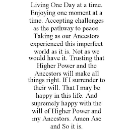 LIVING ONE DAY AT A TIME. ENJOYING ONE MOMENT AT A TIME. ACCEPTING CHALLENGES AS THE PATHWAY TO PEACE. TAKING AS OUR ANCESTORS EXPERIENCED THIS IMPERFECT WORLD AS IT IS. NOT AS WE WOULD HAVE IT. TRUST