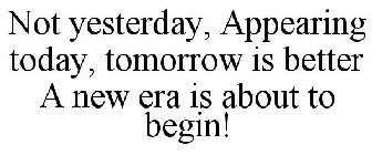 NOT YESTERDAY, APPEARING TODAY, TOMORROW IS BETTER A NEW ERA IS ABOUT TO BEGIN!