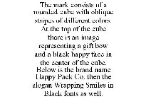 THE MARK CONSISTS OF A ROUNDED CUBE WITH OBLIQUE STRIPES OF DIFFERENT COLORS. AT THE TOP OF THE CUBE THERE IS AN IMAGE REPRESENTING A GIFT BOW AND A BLACK HAPPY FACE IN THE CENTER OF THE CUBE. BELOW I