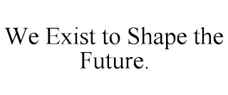 WE EXIST TO SHAPE THE FUTURE.