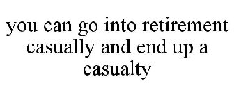 YOU CAN GO INTO RETIREMENT CASUALLY AND END UP A CASUALTY