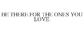 BE THERE FOR THE ONES YOU LOVE.