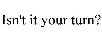 ISN'T IT YOUR TURN?