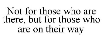 NOT FOR THOSE WHO ARE THERE, BUT FOR THOSE WHO ARE ON THEIR WAY