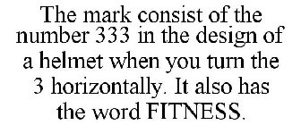 THE MARK CONSIST OF THE NUMBER 333 IN THE DESIGN OF A HELMET WHEN YOU TURN THE 3 HORIZONTALLY. IT ALSO HAS THE WORD FITNESS.