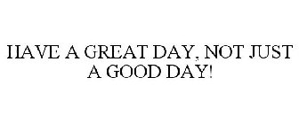 HAVE A GREAT DAY, NOT JUST A GOOD DAY!