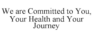 WE ARE COMMITTED TO YOU, YOUR HEALTH AND YOUR JOURNEY