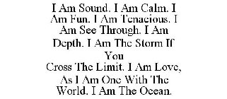 I AM SOUND. I AM CALM. I AM FUN. I AM TENACIOUS. I AM SEE THROUGH. I AM DEPTH. I AM THE STORM IF YOU CROSS THE LIMIT. I AM LOVE, AS I AM ONE WITH THE WORLD. I AM THE OCEAN.