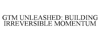 GTM UNLEASHED: BUILDING IRREVERSIBLE MOMENTUM