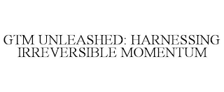 GTM UNLEASHED: HARNESSING IRREVERSIBLE MOMENTUM