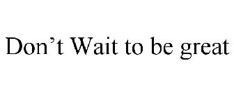DON'T WAIT TO BE GREAT