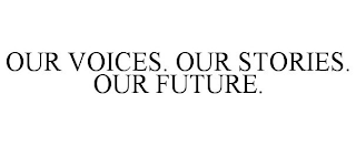 OUR VOICES. OUR STORIES. OUR FUTURE.