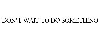 DON'T WAIT TO DO SOMETHING