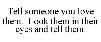 TELL SOMEONE YOU LOVE THEM. LOOK THEM IN THEIR EYES AND TELL THEM.