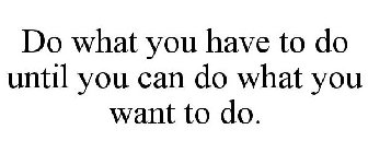 DO WHAT YOU HAVE TO DO UNTIL YOU CAN DO WHAT YOU WANT TO DO.