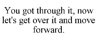 YOU GOT THROUGH IT, NOW LET'S GET OVER IT AND MOVE FORWARD.