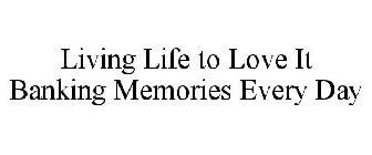 LIVING LIFE TO LOVE IT BANKING MEMORIES EVERY DAY