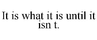 IT IS WHAT IT IS UNTIL IT ISN T.