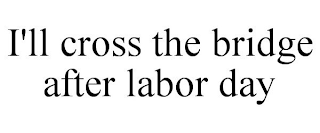 I'LL CROSS THE BRIDGE AFTER LABOR DAY