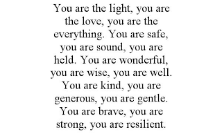 YOU ARE THE LIGHT, YOU ARE THE LOVE, YOU ARE THE EVERYTHING. YOU ARE SAFE, YOU ARE SOUND, YOU ARE HELD. YOU ARE WONDERFUL, YOU ARE WISE, YOU ARE WELL. YOU ARE KIND, YOU ARE GENEROUS, YOU ARE GENTLE. Y