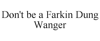 DON'T BE A FARKIN DUNG WANGER